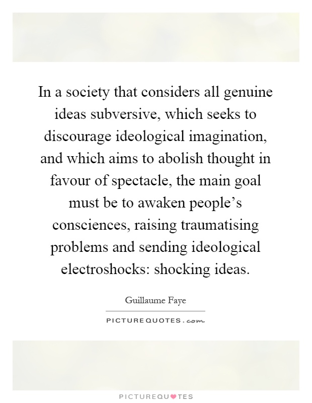 In a society that considers all genuine ideas subversive, which seeks to discourage ideological imagination, and which aims to abolish thought in favour of spectacle, the main goal must be to awaken people's consciences, raising traumatising problems and sending ideological electroshocks: shocking ideas Picture Quote #1