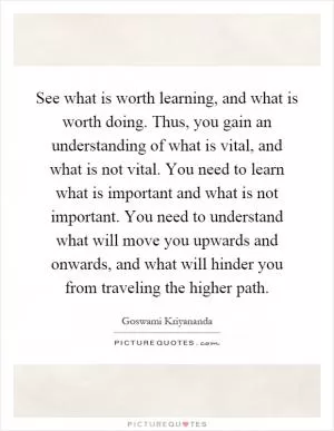 See what is worth learning, and what is worth doing. Thus, you gain an understanding of what is vital, and what is not vital. You need to learn what is important and what is not important. You need to understand what will move you upwards and onwards, and what will hinder you from traveling the higher path Picture Quote #1