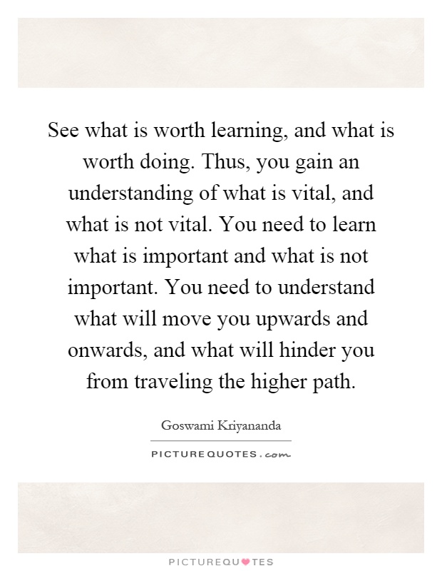 See what is worth learning, and what is worth doing. Thus, you gain an understanding of what is vital, and what is not vital. You need to learn what is important and what is not important. You need to understand what will move you upwards and onwards, and what will hinder you from traveling the higher path Picture Quote #1