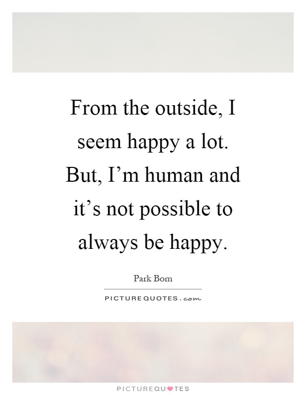 From the outside, I seem happy a lot. But, I'm human and it's not possible to always be happy Picture Quote #1