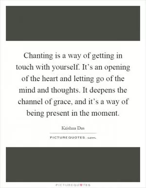 Chanting is a way of getting in touch with yourself. It’s an opening of the heart and letting go of the mind and thoughts. It deepens the channel of grace, and it’s a way of being present in the moment Picture Quote #1