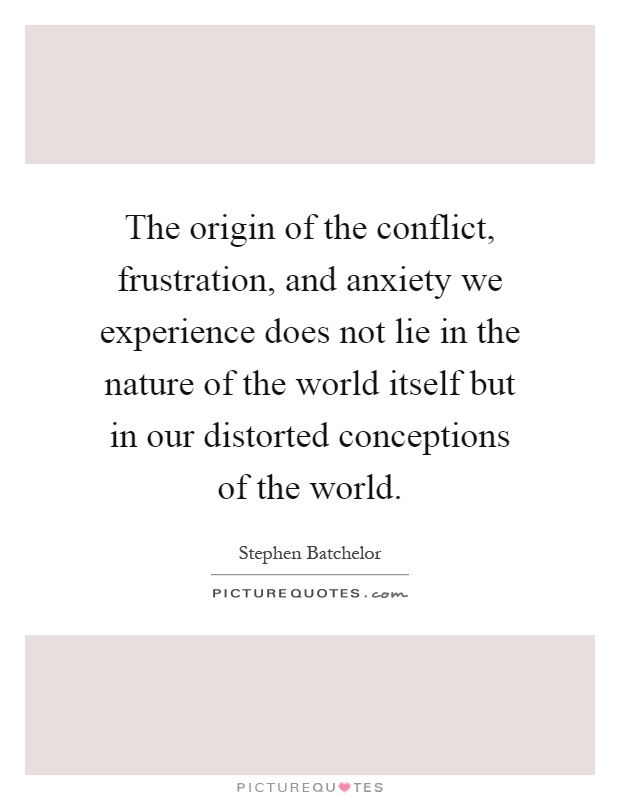 The origin of the conflict, frustration, and anxiety we experience does not lie in the nature of the world itself but in our distorted conceptions of the world Picture Quote #1