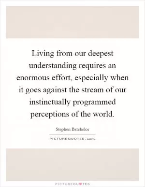 Living from our deepest understanding requires an enormous effort, especially when it goes against the stream of our instinctually programmed perceptions of the world Picture Quote #1
