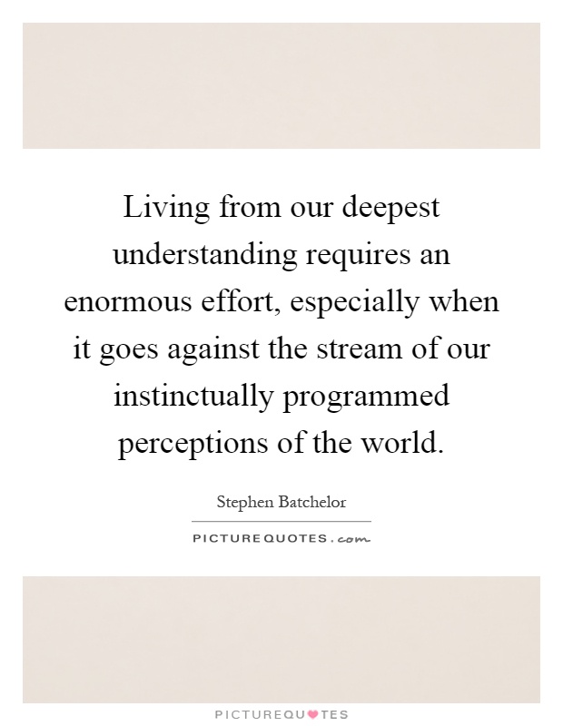 Living from our deepest understanding requires an enormous effort, especially when it goes against the stream of our instinctually programmed perceptions of the world Picture Quote #1
