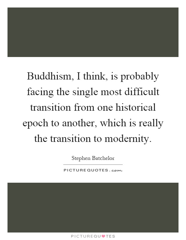 Buddhism, I think, is probably facing the single most difficult transition from one historical epoch to another, which is really the transition to modernity Picture Quote #1