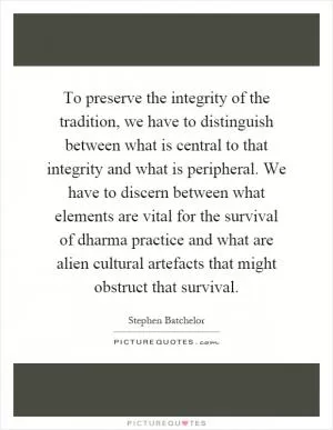 To preserve the integrity of the tradition, we have to distinguish between what is central to that integrity and what is peripheral. We have to discern between what elements are vital for the survival of dharma practice and what are alien cultural artefacts that might obstruct that survival Picture Quote #1