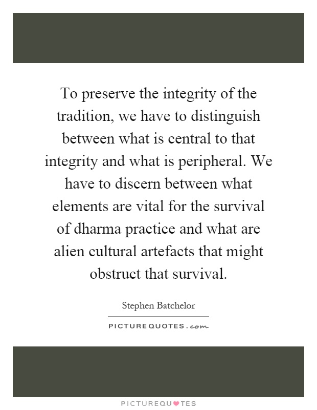 To preserve the integrity of the tradition, we have to distinguish between what is central to that integrity and what is peripheral. We have to discern between what elements are vital for the survival of dharma practice and what are alien cultural artefacts that might obstruct that survival Picture Quote #1