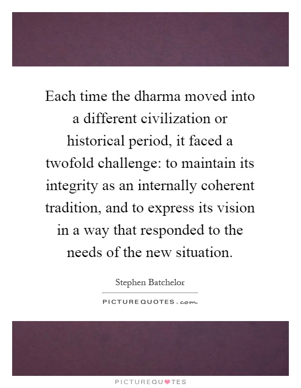 Each time the dharma moved into a different civilization or historical period, it faced a twofold challenge: to maintain its integrity as an internally coherent tradition, and to express its vision in a way that responded to the needs of the new situation Picture Quote #1