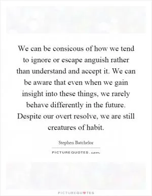 We can be consicous of how we tend to ignore or escape anguish rather than understand and accept it. We can be aware that even when we gain insight into these things, we rarely behave differently in the future. Despite our overt resolve, we are still creatures of habit Picture Quote #1