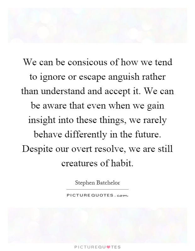 We can be consicous of how we tend to ignore or escape anguish rather than understand and accept it. We can be aware that even when we gain insight into these things, we rarely behave differently in the future. Despite our overt resolve, we are still creatures of habit Picture Quote #1