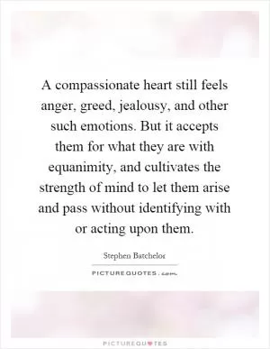 A compassionate heart still feels anger, greed, jealousy, and other such emotions. But it accepts them for what they are with equanimity, and cultivates the strength of mind to let them arise and pass without identifying with or acting upon them Picture Quote #1