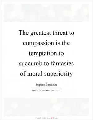 The greatest threat to compassion is the temptation to succumb to fantasies of moral superiority Picture Quote #1