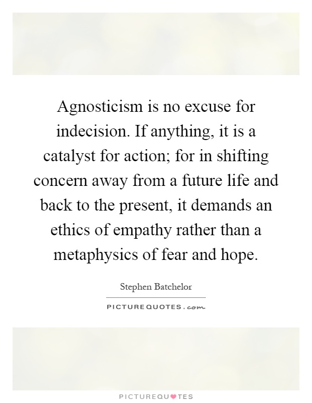 Agnosticism is no excuse for indecision. If anything, it is a catalyst for action; for in shifting concern away from a future life and back to the present, it demands an ethics of empathy rather than a metaphysics of fear and hope Picture Quote #1