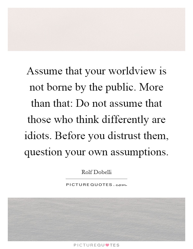 Assume that your worldview is not borne by the public. More than that: Do not assume that those who think differently are idiots. Before you distrust them, question your own assumptions Picture Quote #1