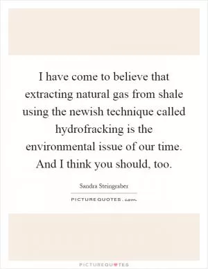 I have come to believe that extracting natural gas from shale using the newish technique called hydrofracking is the environmental issue of our time. And I think you should, too Picture Quote #1