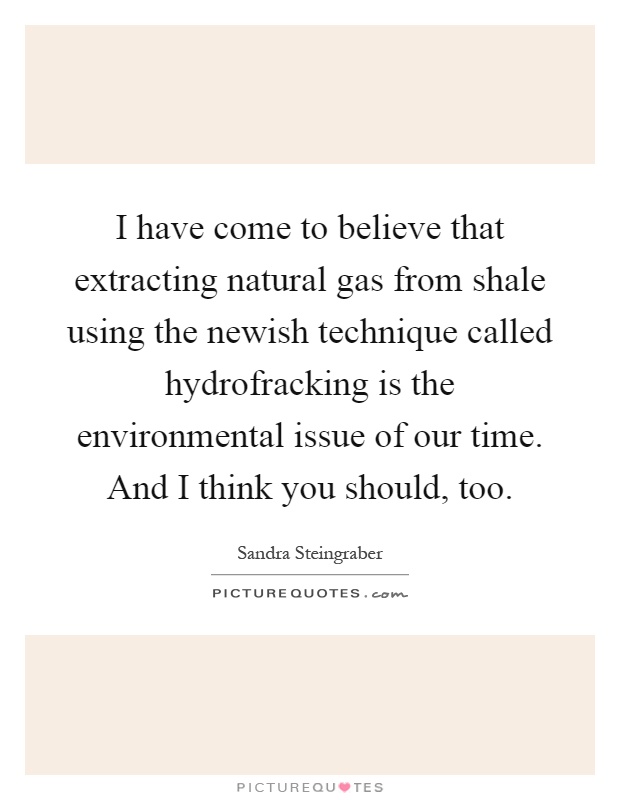I have come to believe that extracting natural gas from shale using the newish technique called hydrofracking is the environmental issue of our time. And I think you should, too Picture Quote #1