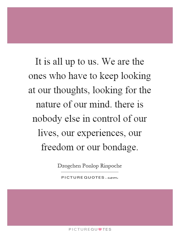 It is all up to us. We are the ones who have to keep looking at our thoughts, looking for the nature of our mind. there is nobody else in control of our lives, our experiences, our freedom or our bondage Picture Quote #1