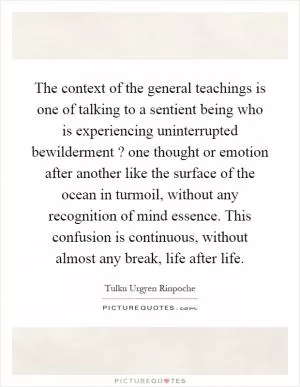 The context of the general teachings is one of talking to a sentient being who is experiencing uninterrupted bewilderment? one thought or emotion after another like the surface of the ocean in turmoil, without any recognition of mind essence. This confusion is continuous, without almost any break, life after life Picture Quote #1