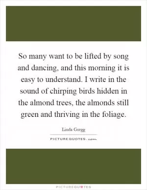 So many want to be lifted by song and dancing, and this morning it is easy to understand. I write in the sound of chirping birds hidden in the almond trees, the almonds still green and thriving in the foliage Picture Quote #1