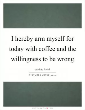 I hereby arm myself for today with coffee and the willingness to be wrong Picture Quote #1