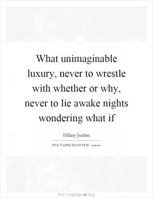 What unimaginable luxury, never to wrestle with whether or why, never to lie awake nights wondering what if Picture Quote #1