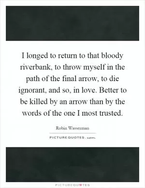 I longed to return to that bloody riverbank, to throw myself in the path of the final arrow, to die ignorant, and so, in love. Better to be killed by an arrow than by the words of the one I most trusted Picture Quote #1