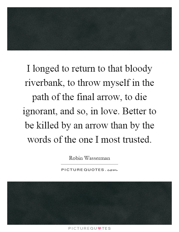 I longed to return to that bloody riverbank, to throw myself in the path of the final arrow, to die ignorant, and so, in love. Better to be killed by an arrow than by the words of the one I most trusted Picture Quote #1
