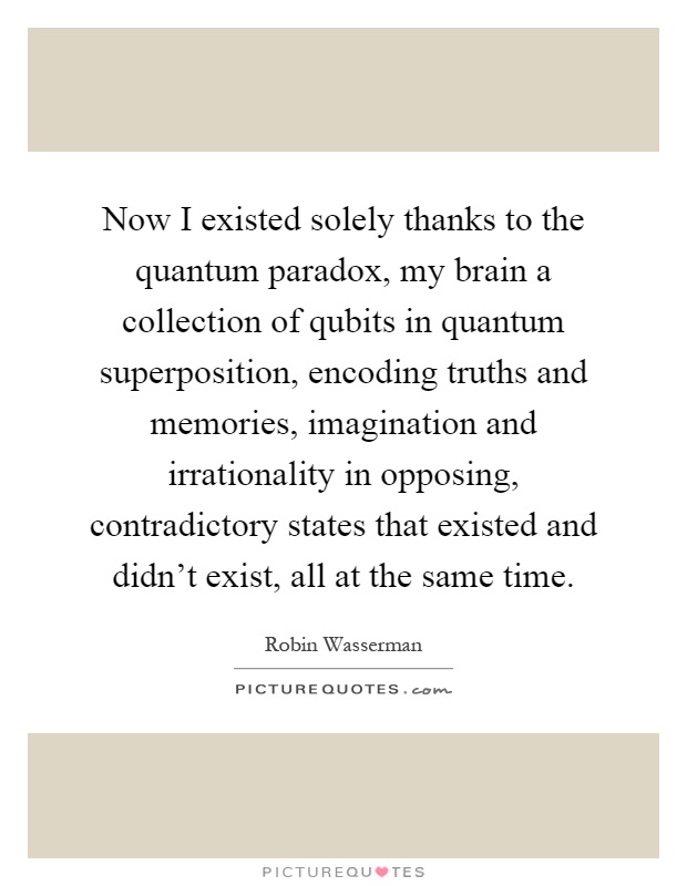 Now I existed solely thanks to the quantum paradox, my brain a collection of qubits in quantum superposition, encoding truths and memories, imagination and irrationality in opposing, contradictory states that existed and didn't exist, all at the same time Picture Quote #1