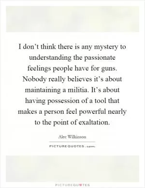 I don’t think there is any mystery to understanding the passionate feelings people have for guns. Nobody really believes it’s about maintaining a militia. It’s about having possession of a tool that makes a person feel powerful nearly to the point of exaltation Picture Quote #1