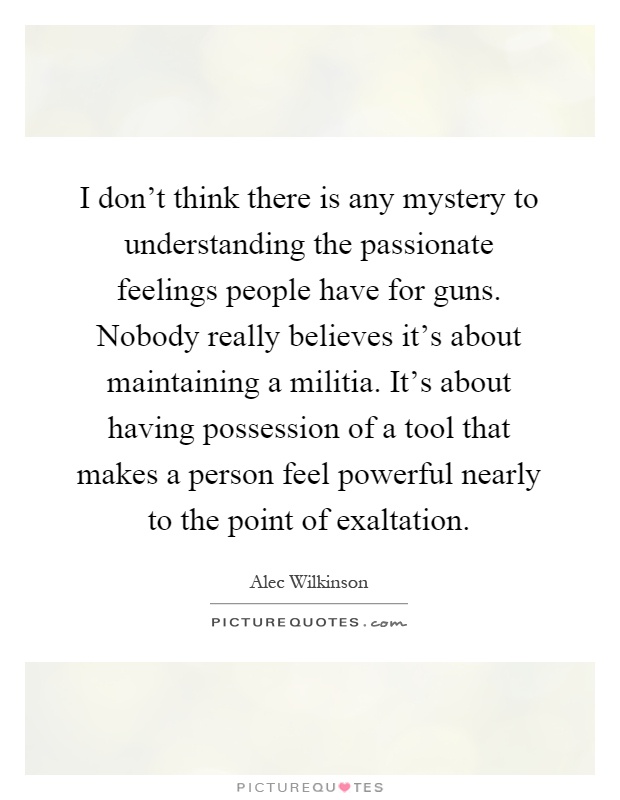 I don't think there is any mystery to understanding the passionate feelings people have for guns. Nobody really believes it's about maintaining a militia. It's about having possession of a tool that makes a person feel powerful nearly to the point of exaltation Picture Quote #1