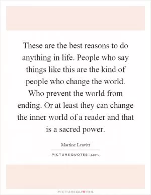 These are the best reasons to do anything in life. People who say things like this are the kind of people who change the world. Who prevent the world from ending. Or at least they can change the inner world of a reader and that is a sacred power Picture Quote #1