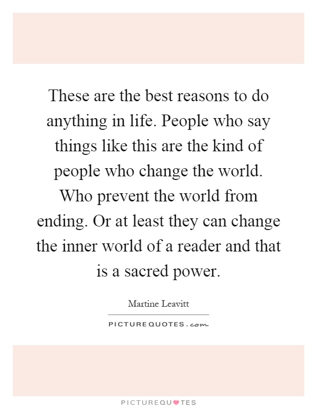 These are the best reasons to do anything in life. People who say things like this are the kind of people who change the world. Who prevent the world from ending. Or at least they can change the inner world of a reader and that is a sacred power Picture Quote #1
