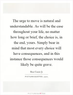 The urge to move is natural and understandable. As will be the case throughout your life, no matter how long or brief, the choice is, in the end, yours. Simply bear in mind that most every choice will have consequences, and in this instance those consequences would likely be quite grave Picture Quote #1
