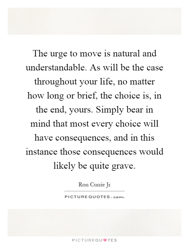 The urge to move is natural and understandable. As will be the case throughout your life, no matter how long or brief, the choice is, in the end, yours. Simply bear in mind that most every choice will have consequences, and in this instance those consequences would likely be quite grave Picture Quote #1