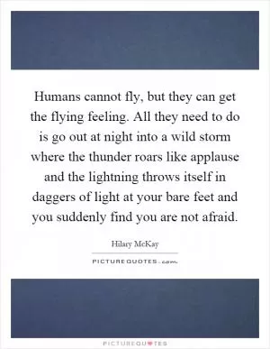 Humans cannot fly, but they can get the flying feeling. All they need to do is go out at night into a wild storm where the thunder roars like applause and the lightning throws itself in daggers of light at your bare feet and you suddenly find you are not afraid Picture Quote #1