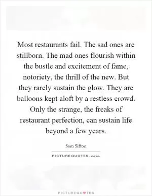 Most restaurants fail. The sad ones are stillborn. The mad ones flourish within the bustle and excitement of fame, notoriety, the thrill of the new. But they rarely sustain the glow. They are balloons kept aloft by a restless crowd. Only the strange, the freaks of restaurant perfection, can sustain life beyond a few years Picture Quote #1