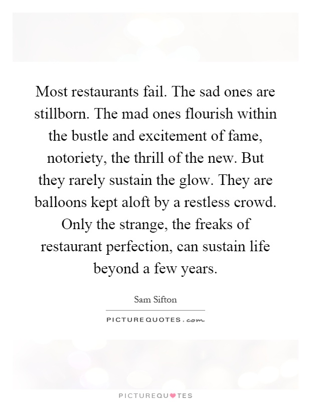 Most restaurants fail. The sad ones are stillborn. The mad ones flourish within the bustle and excitement of fame, notoriety, the thrill of the new. But they rarely sustain the glow. They are balloons kept aloft by a restless crowd. Only the strange, the freaks of restaurant perfection, can sustain life beyond a few years Picture Quote #1