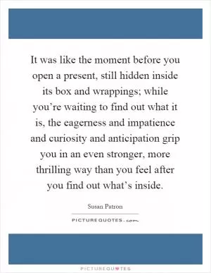 It was like the moment before you open a present, still hidden inside its box and wrappings; while you’re waiting to find out what it is, the eagerness and impatience and curiosity and anticipation grip you in an even stronger, more thrilling way than you feel after you find out what’s inside Picture Quote #1