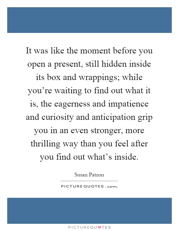 It was like the moment before you open a present, still hidden inside its box and wrappings; while you're waiting to find out what it is, the eagerness and impatience and curiosity and anticipation grip you in an even stronger, more thrilling way than you feel after you find out what's inside Picture Quote #1