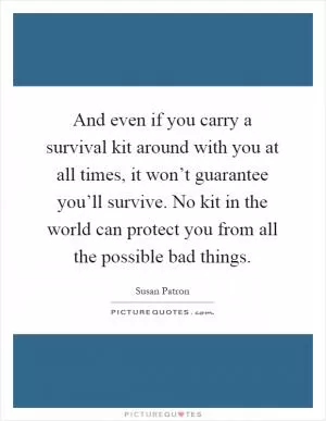 And even if you carry a survival kit around with you at all times, it won’t guarantee you’ll survive. No kit in the world can protect you from all the possible bad things Picture Quote #1