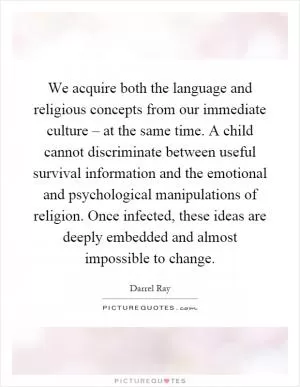 We acquire both the language and religious concepts from our immediate culture – at the same time. A child cannot discriminate between useful survival information and the emotional and psychological manipulations of religion. Once infected, these ideas are deeply embedded and almost impossible to change Picture Quote #1