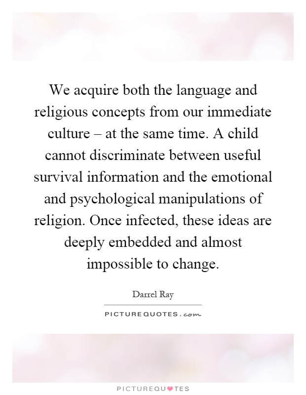 We acquire both the language and religious concepts from our immediate culture – at the same time. A child cannot discriminate between useful survival information and the emotional and psychological manipulations of religion. Once infected, these ideas are deeply embedded and almost impossible to change Picture Quote #1
