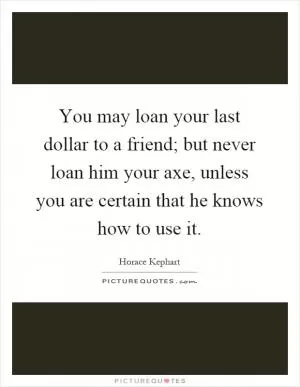 You may loan your last dollar to a friend; but never loan him your axe, unless you are certain that he knows how to use it Picture Quote #1