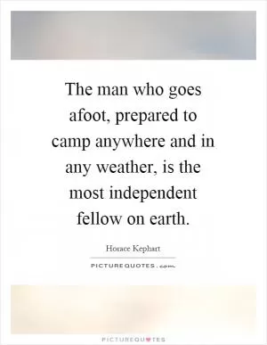 The man who goes afoot, prepared to camp anywhere and in any weather, is the most independent fellow on earth Picture Quote #1