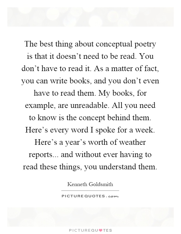 The best thing about conceptual poetry is that it doesn't need to be read. You don't have to read it. As a matter of fact, you can write books, and you don't even have to read them. My books, for example, are unreadable. All you need to know is the concept behind them. Here's every word I spoke for a week. Here's a year's worth of weather reports... and without ever having to read these things, you understand them Picture Quote #1