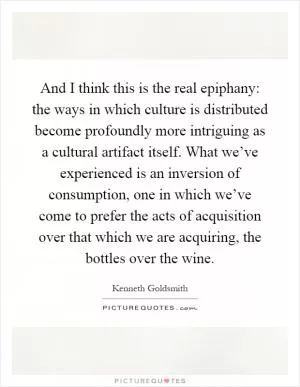 And I think this is the real epiphany: the ways in which culture is distributed become profoundly more intriguing as a cultural artifact itself. What we’ve experienced is an inversion of consumption, one in which we’ve come to prefer the acts of acquisition over that which we are acquiring, the bottles over the wine Picture Quote #1