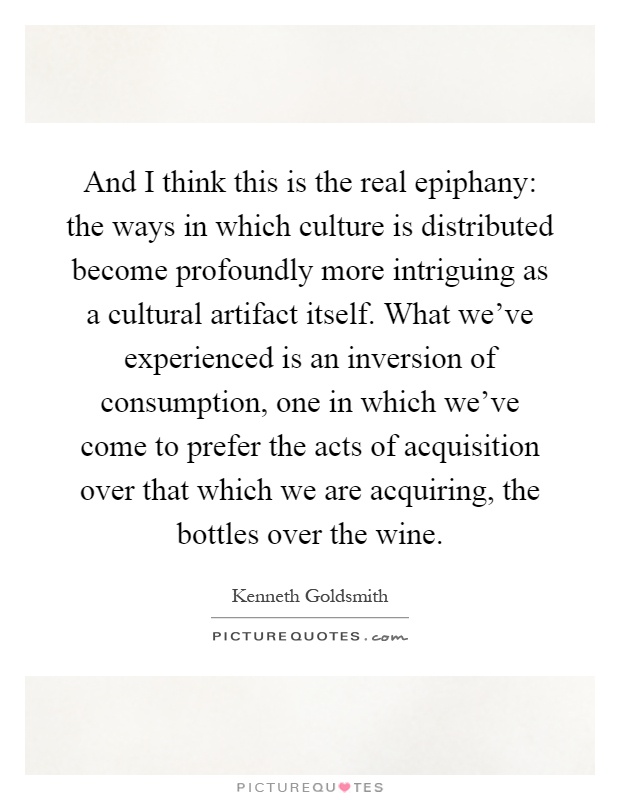 And I think this is the real epiphany: the ways in which culture is distributed become profoundly more intriguing as a cultural artifact itself. What we've experienced is an inversion of consumption, one in which we've come to prefer the acts of acquisition over that which we are acquiring, the bottles over the wine Picture Quote #1
