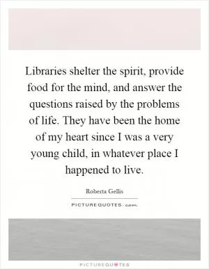 Libraries shelter the spirit, provide food for the mind, and answer the questions raised by the problems of life. They have been the home of my heart since I was a very young child, in whatever place I happened to live Picture Quote #1