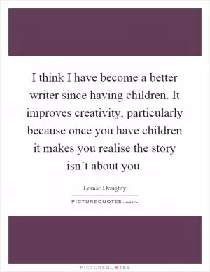 I think I have become a better writer since having children. It improves creativity, particularly because once you have children it makes you realise the story isn’t about you Picture Quote #1