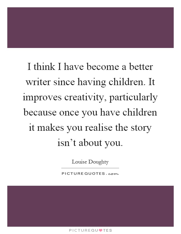 I think I have become a better writer since having children. It improves creativity, particularly because once you have children it makes you realise the story isn't about you Picture Quote #1
